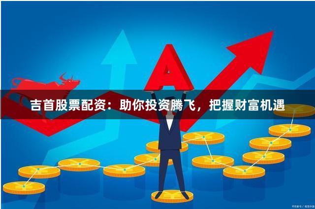 吉首股票配资：助你投资腾飞，把握财富机遇