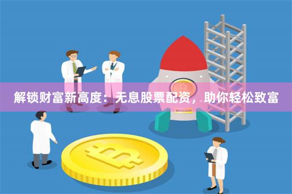 解锁财富新高度：无息股票配资，助你轻松致富