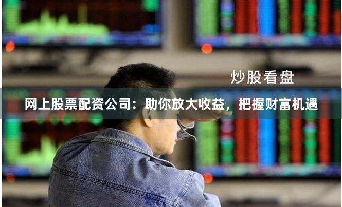 网上股票配资公司:助你放大收益,把握财富机遇